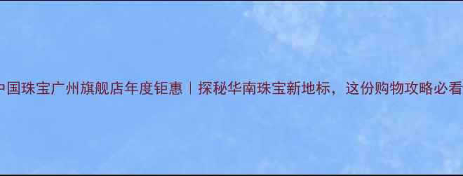 中国珠宝广州旗舰店年度钜惠探秘华南珠宝新地标这份购物攻略必看
