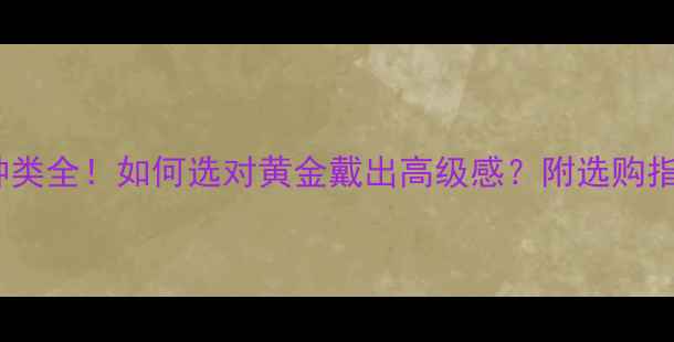 图片 ✨中国黄金种类全！如何选对黄金戴出高级感？附选购指南+佩戴禁忌