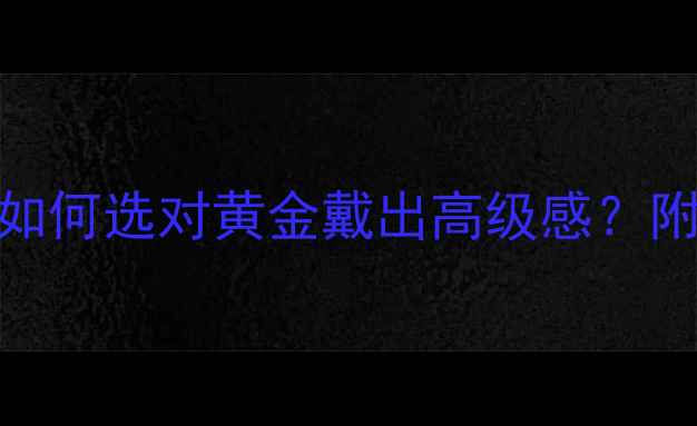 中国黄金种类全如何选对黄金戴出高级感附选购指南佩戴禁忌