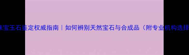 图片 ✨中维珠宝玉石鉴定权威指南｜如何辨别天然宝石与合成品（附专业机构选择攻略）2