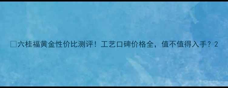 图片 ✨六桂福黄金性价比测评！工艺口碑价格全，值不值得入手？2