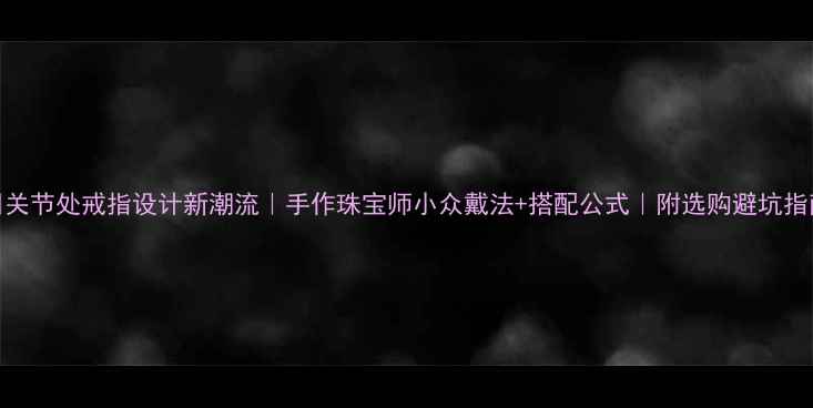 关节处戒指设计新潮流手作珠宝师小众戴法搭配公式附选购避坑指南