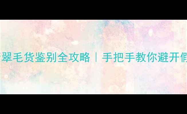 冰种翡翠毛货鉴别全攻略手把手教你避开假货陷阱