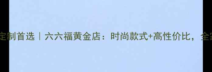 北京黄金首饰定制首选六六福黄金店时尚款式高性价比全家戴出高级感
