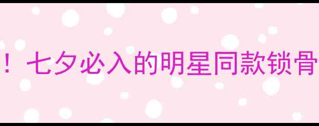 千叶珠宝星扉系列年度爆款七夕必入的明星同款锁骨链高级感拉满的珠宝攻略