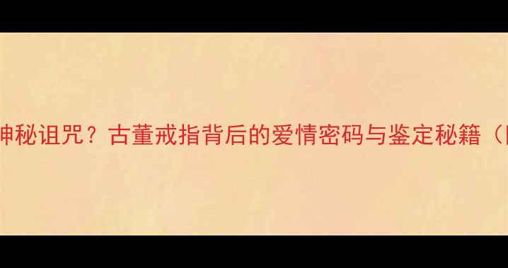 千年传承的神秘诅咒古董戒指背后的爱情密码与鉴定秘籍附保藏指南