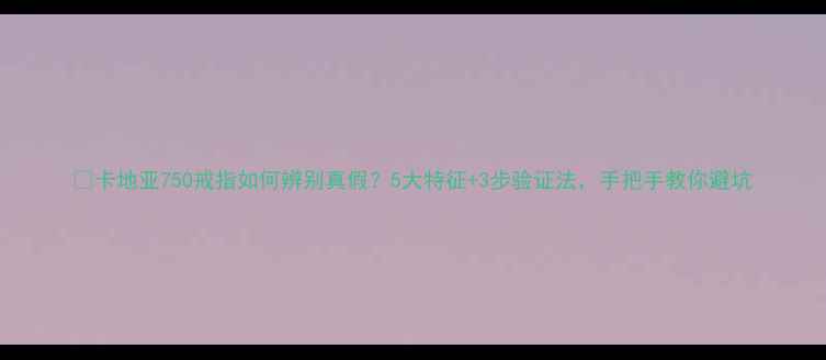 卡地亚750戒指如何辨别真假5大特征3步验证法手把手教你避坑