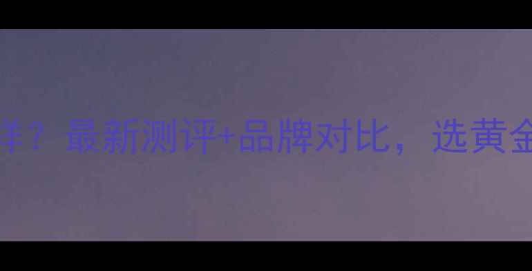 图片 ✨卢金匠黄金怎么样？最新测评+品牌对比，选黄金首饰必看指南！💎
