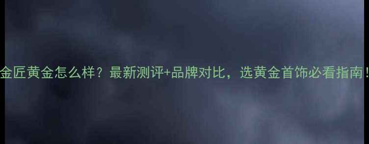 卢金匠黄金怎么样最新测评品牌对比选黄金首饰必看指南