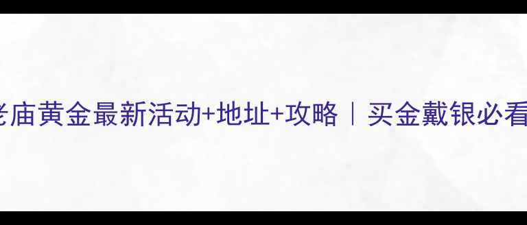 合肥老庙黄金最新活动地址攻略买金戴银必看干货