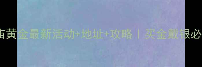 图片 ✨合肥老庙黄金最新活动+地址+攻略｜买金戴银必看干货！2