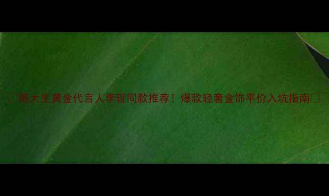 图片 ✨周大生黄金代言人李现同款推荐！爆款轻奢金饰平价入坑指南✨