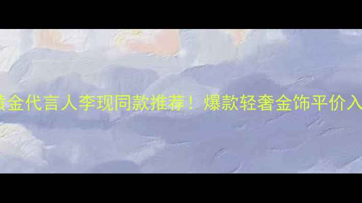 周大生黄金代言人李现同款推荐爆款轻奢金饰平价入坑指南