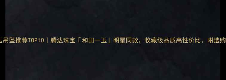 图片 ✨和田玉吊坠推荐TOP10｜腾达珠宝「和田一玉」明星同款，收藏级品质高性价比，附选购指南🔍1