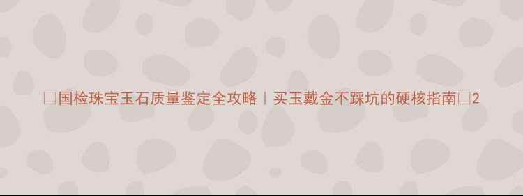 国检珠宝玉石质量鉴定全攻略买玉戴金不踩坑的硬核指南