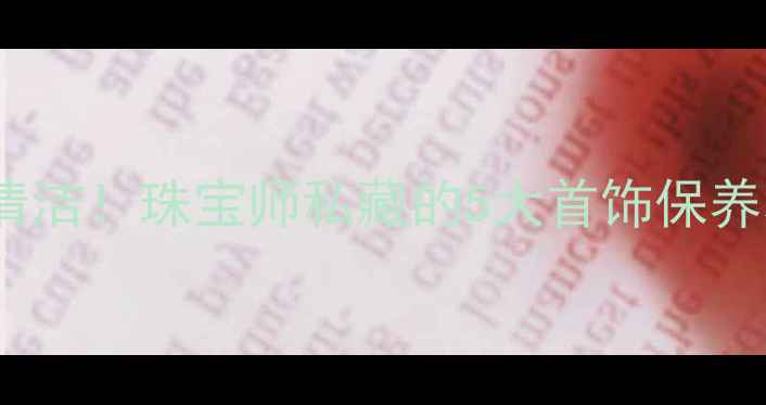 在家轻松搞定首饰清洁珠宝师私藏的5大首饰保养秘籍附工具清单