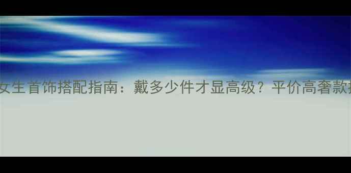 图片 ✨夏季女生首饰搭配指南：戴多少件才显高级？平价高奢款推荐💎2