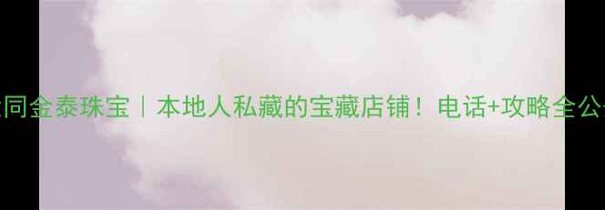 图片 ✨大同金泰珠宝｜本地人私藏的宝藏店铺！电话+攻略全公开🌟