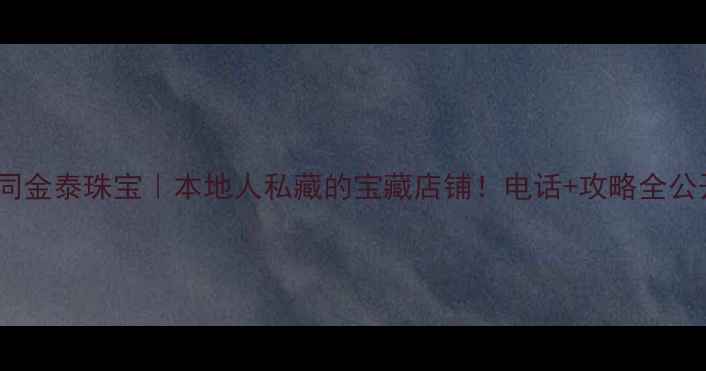 图片 ✨大同金泰珠宝｜本地人私藏的宝藏店铺！电话+攻略全公开🌟1