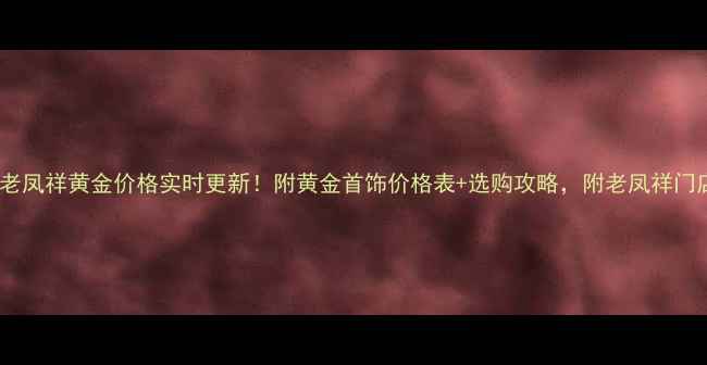 图片 ✨大连老凤祥黄金价格实时更新！附黄金首饰价格表+选购攻略，附老凤祥门店地址2