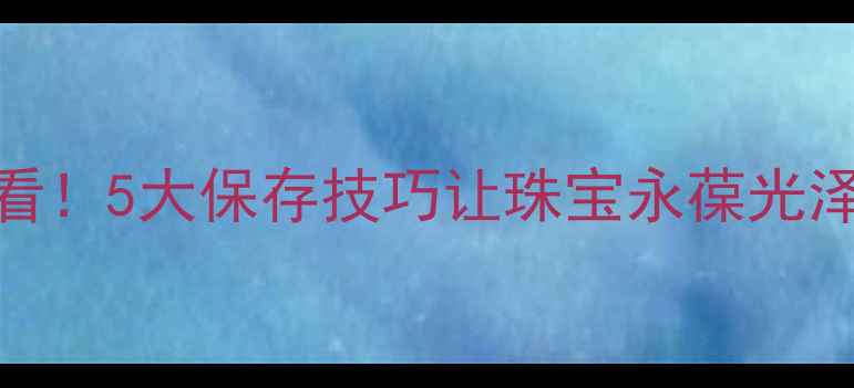 图片 ✨女人买首饰后必看！5大保存技巧让珠宝永葆光泽，附赠保养清单🔍