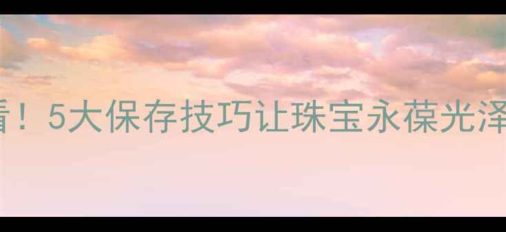 图片 ✨女人买首饰后必看！5大保存技巧让珠宝永葆光泽，附赠保养清单🔍1