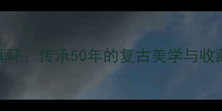 奶奶的传家老式黄金耳环传承50年的复古美学与收藏价值你见过几款