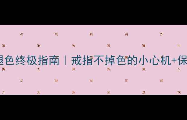 婚戒防褪色终极指南戒指不掉色的小心机保养秘籍