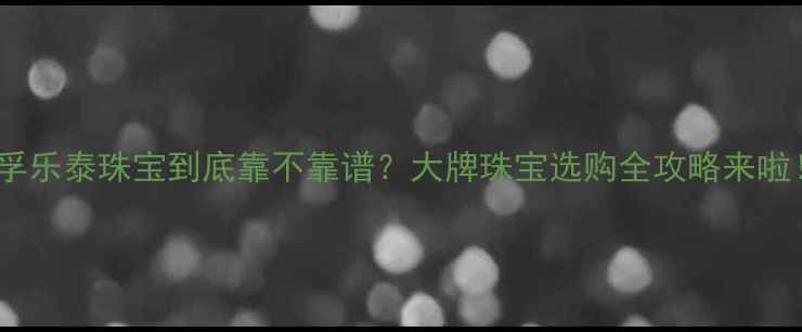 图片 ✨孚乐泰珠宝到底靠不靠谱？大牌珠宝选购全攻略来啦！1