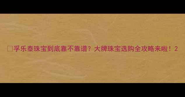 图片 ✨孚乐泰珠宝到底靠不靠谱？大牌珠宝选购全攻略来啦！2