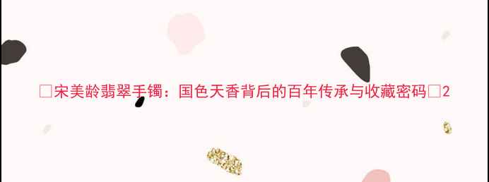 图片 ✨宋美龄翡翠手镯：国色天香背后的百年传承与收藏密码🌟2