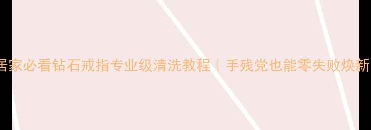居家必看钻石戒指专业级清洗教程手残党也能零失败焕新