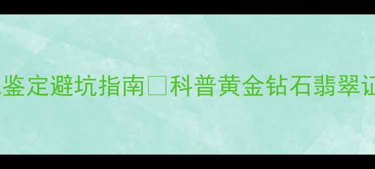 广东中工珠宝检测中心权威鉴定避坑指南科普黄金钻石翡翠证书查询全攻略买珠宝必看
