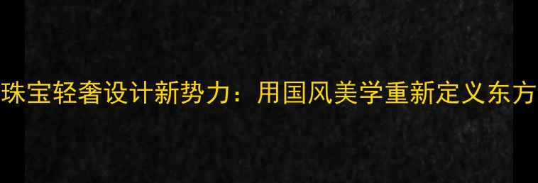 广州铧碧珠宝轻奢设计新势力用国风美学重新定义东方珠宝艺术