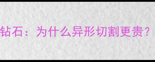 异形钻石价格vs圆形钻石为什么异形切割更贵4大原因及选购指南