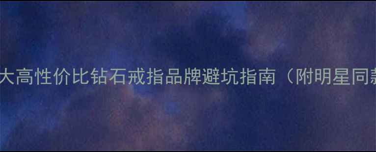 必看10大高性价比钻石戒指品牌避坑指南附明星同款推荐