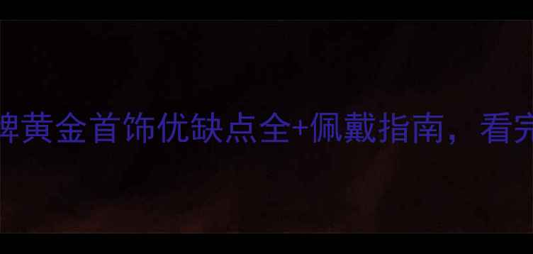 图片 ✨必看！明牌黄金首饰优缺点全+佩戴指南，看完再买不踩坑