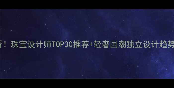 必看珠宝设计师TOP30推荐轻奢国潮独立设计趋势全