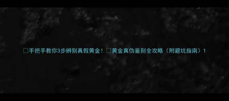 图片 ✨手把手教你3步辨别真假黄金！💎黄金真伪鉴别全攻略（附避坑指南）1