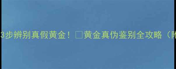 图片 ✨手把手教你3步辨别真假黄金！💎黄金真伪鉴别全攻略（附避坑指南）2