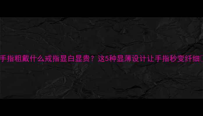 手指粗戴什么戒指显白显贵这5种显薄设计让手指秒变纤细