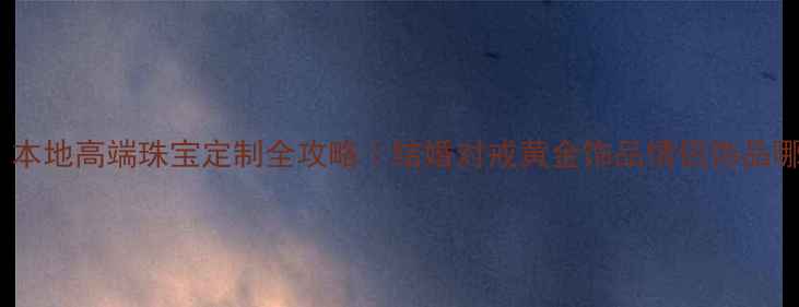抚州人必看本地高端珠宝定制全攻略结婚对戒黄金饰品情侣饰品哪里买最划算
