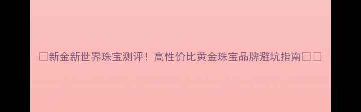 新金新世界珠宝测评高性价比黄金珠宝品牌避坑指南