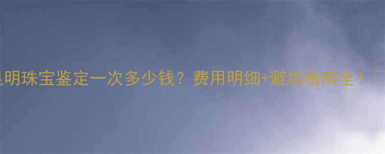 图片 ✨昆明珠宝鉴定一次多少钱？费用明细+避坑指南全！⚠️2