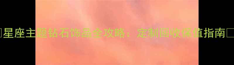 星座主题钻石饰品全攻略定制回收保值指南