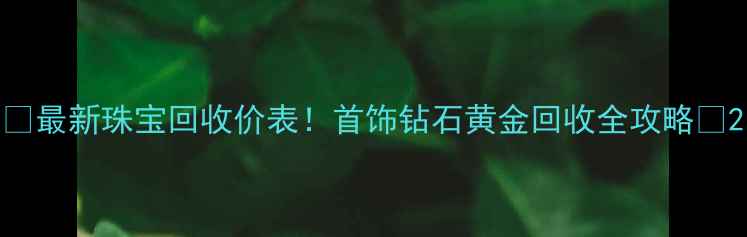 最新珠宝回收价表首饰钻石黄金回收全攻略