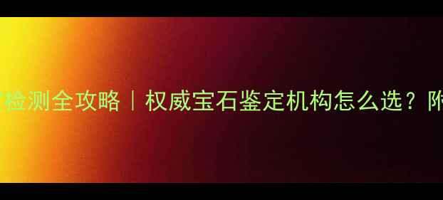 最新珠宝检测全攻略权威宝石鉴定机构怎么选附避坑指南