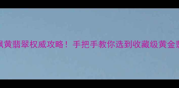 最新飘黄翡翠权威攻略手把手教你选到收藏级黄金翡翠