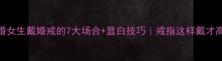 未婚女生戴婚戒的7大场合显白技巧戒指这样戴才高级