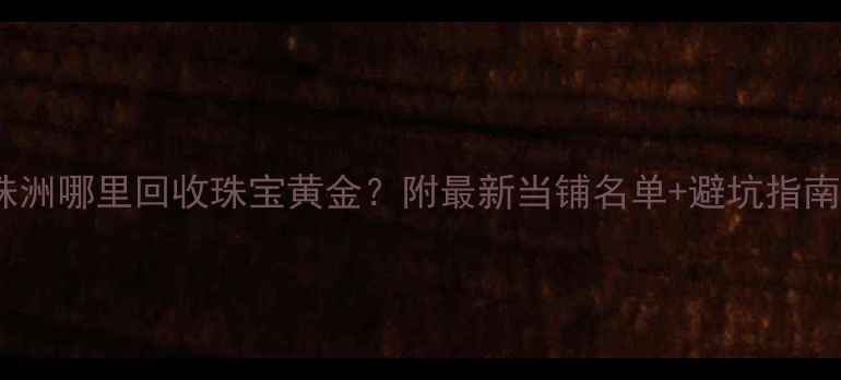株洲哪里回收珠宝黄金附最新当铺名单避坑指南